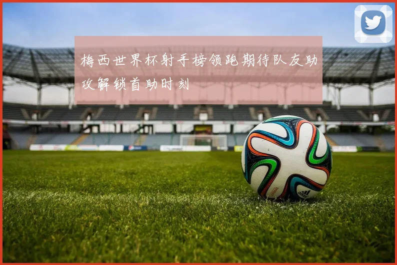 梅西世界杯射手榜领跑期待队友助攻解锁首助时刻