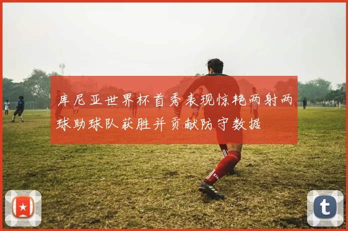 库尼亚世界杯首秀表现惊艳两射两球助球队获胜并贡献防守数据