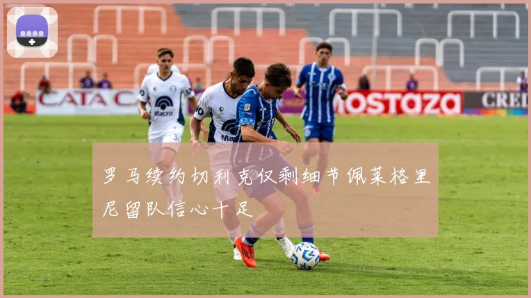 罗马续约切利克仅剩细节佩莱格里尼留队信心十足