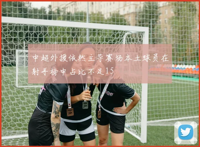 中超外援依然主导赛场本土球员在射手榜中占比不足15