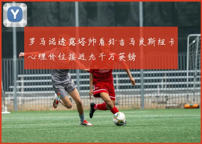 罗马诺透露塔帅看好吉马良斯纽卡心理价位接近九千万英镑