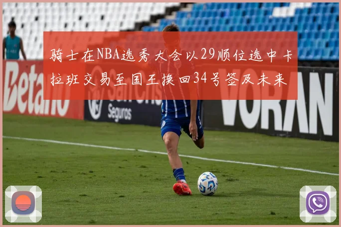 骑士在NBA选秀大会以29顺位选中卡拉班交易至国王换回34号签及未来一轮选秀权