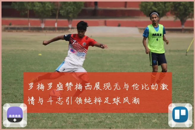 罗梅罗盛赞梅西展现无与伦比的激情与斗志引领纯粹足球风潮