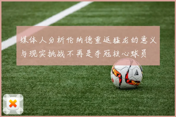 媒体人分析伦纳德重返猛龙的意义与现实挑战不再是夺冠核心球员