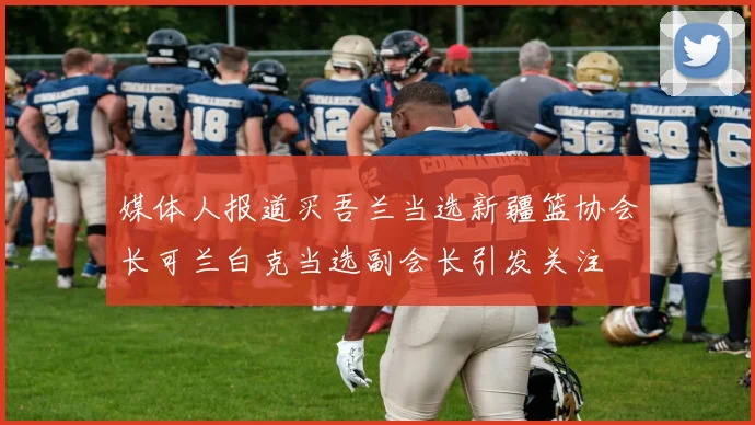 媒体人报道买吾兰当选新疆篮协会长可兰白克当选副会长引发关注