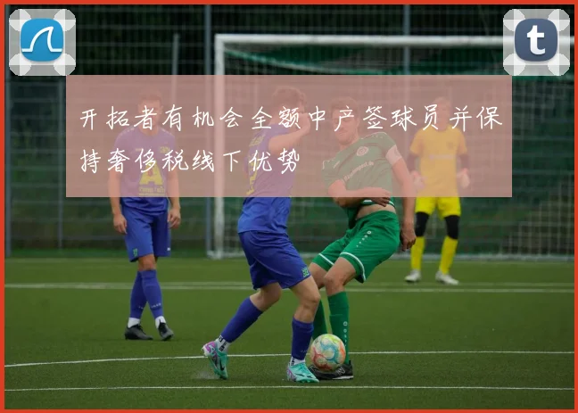 开拓者有机会全额中产签球员并保持奢侈税线下优势