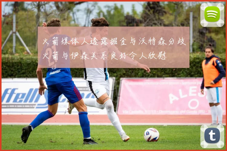 火箭媒体人透露掘金与沃特森分歧火箭与伊森关系良好令人欣慰