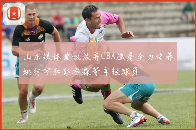 山东媒体建议放弃CBA选秀全力培养姚柯宇和彭泓森等年轻球员