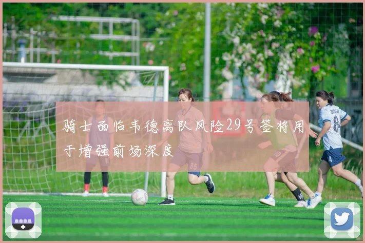 骑士面临韦德离队风险29号签将用于增强前场深度