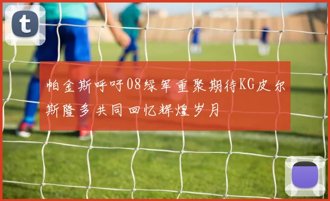 帕金斯呼吁08绿军重聚期待KG皮尔斯隆多共同回忆辉煌岁月