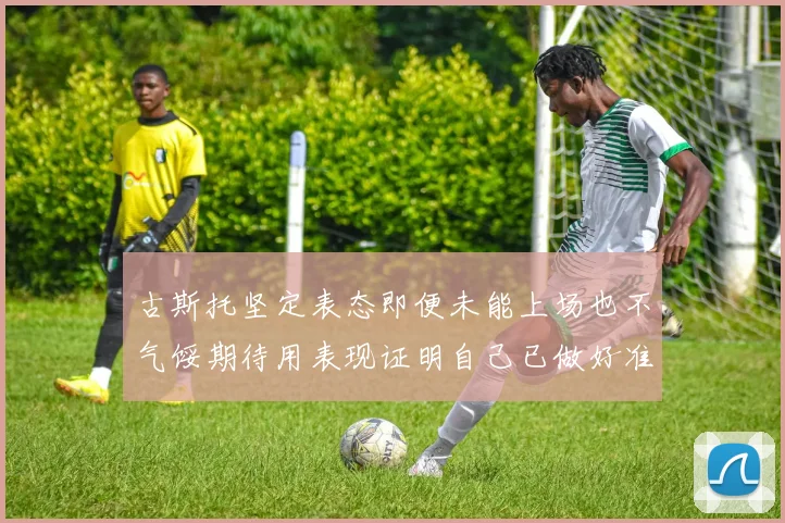 古斯托坚定表态即便未能上场也不气馁期待用表现证明自己已做好准备