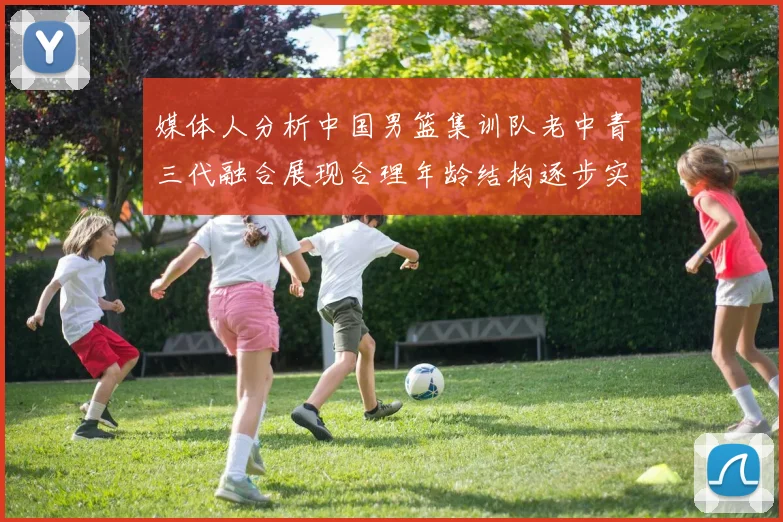 媒体人分析中国男篮集训队老中青三代融合展现合理年龄结构逐步实现换血