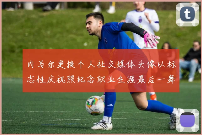 内马尔更换个人社交媒体头像以标志性庆祝照纪念职业生涯最后一舞