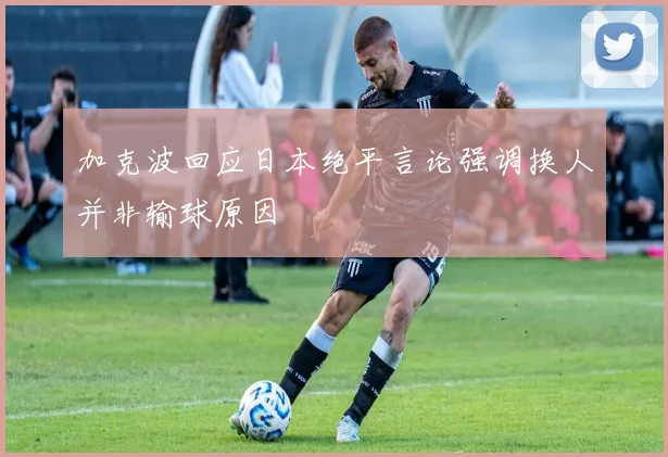 加克波回应日本绝平言论强调换人并非输球原因