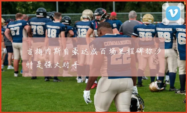 吉梅内斯自豪达成百场里程碑称沙特是强大对手